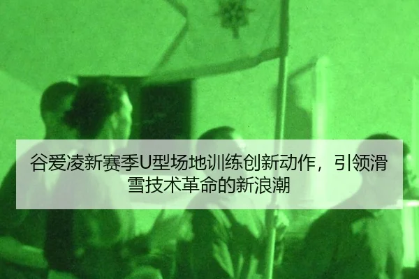 谷爱凌新赛季U型场地训练创新动作，引领滑雪技术革命的新浪潮
