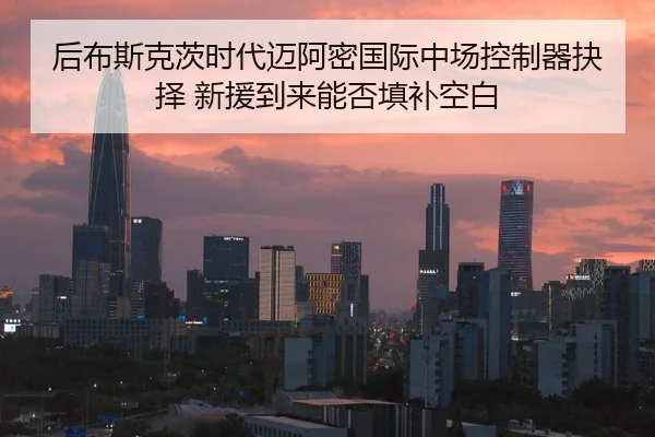 后布斯克茨时代迈阿密国际中场控制器抉择 新援到来能否填补空白